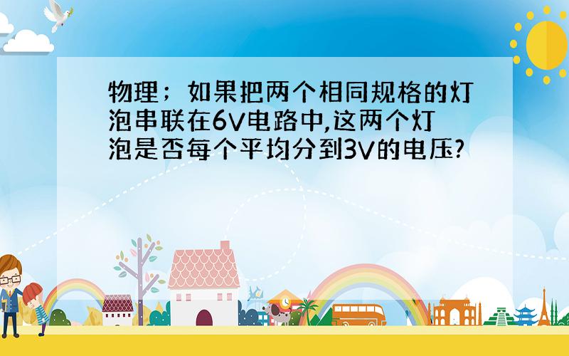 物理；如果把两个相同规格的灯泡串联在6V电路中,这两个灯泡是否每个平均分到3V的电压?