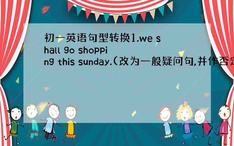 初一英语句型转换1.we shall go shopping this sunday.(改为一般疑问句,并作否定回答）（