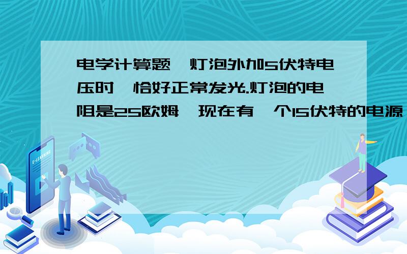 电学计算题一灯泡外加5伏特电压时,恰好正常发光.灯泡的电阻是25欧姆,现在有一个15伏特的电源,要再串联一个多大的电阻才