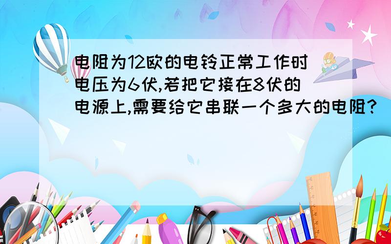 电阻为12欧的电铃正常工作时电压为6伏,若把它接在8伏的电源上,需要给它串联一个多大的电阻?