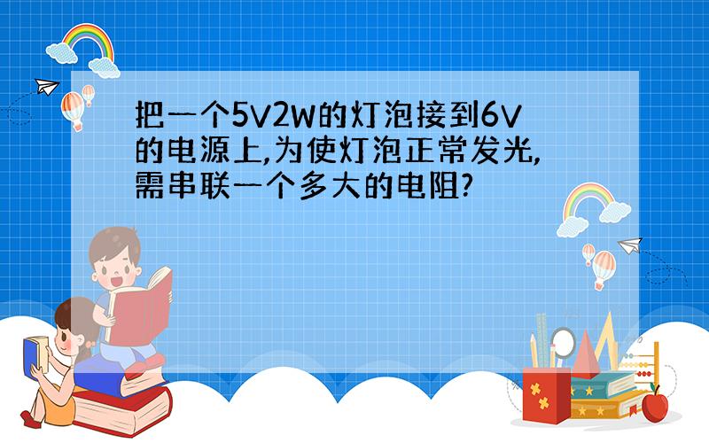 把一个5V2W的灯泡接到6V的电源上,为使灯泡正常发光,需串联一个多大的电阻?