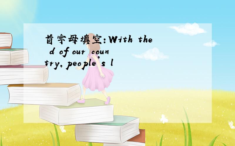 首字母填空：With the d of our country,people's l