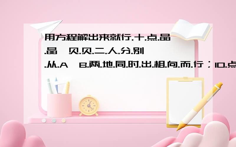 用方程解出来就行.十.点.晶.晶、贝.贝.二.人.分.别.从.A、B.两.地.同.时.出.相.向.而.行；10.点.15