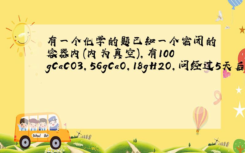 有一个化学的题已知一个密闭的容器内(内为真空),有100gCaCO3,56gCaO,18gH2O,问经过5天后,容器内剩