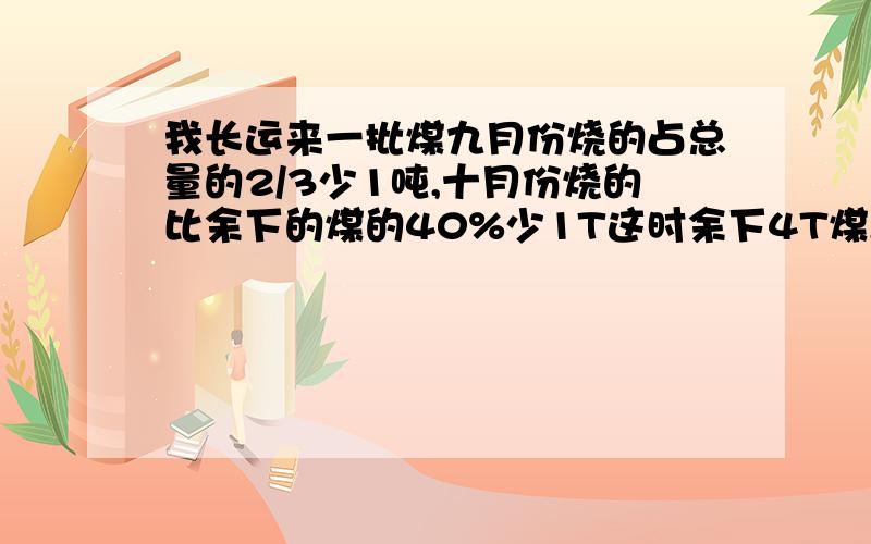 我长运来一批煤九月份烧的占总量的2/3少1吨,十月份烧的比余下的煤的40%少1T这时余下4T煤,这批煤共几吨