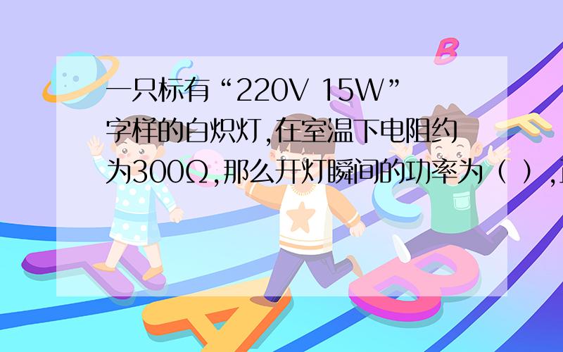 一只标有“220V 15W”字样的白炽灯,在室温下电阻约为300Ω,那么开灯瞬间的功率为（ ）,正常工作时电阻为（ ）Ω