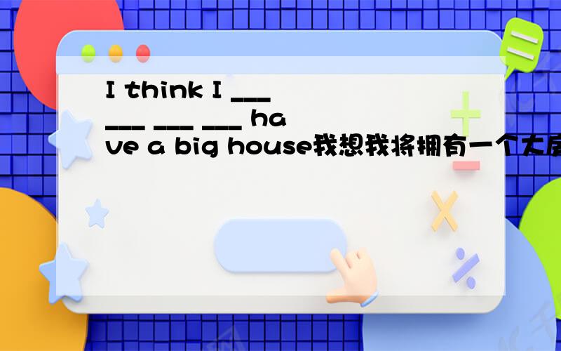 I think I ___ ___ ___ ___ have a big house我想我将拥有一个大房子