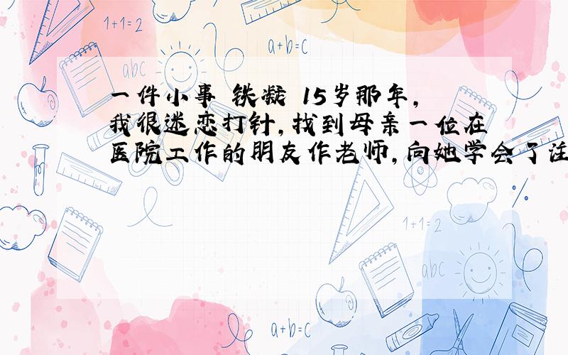 一件小事 铁凝 15岁那年,我很迷恋打针,找到母亲一位在医院工作的朋友作老师,向她学会了注射术.自从我学会了打针,便开始