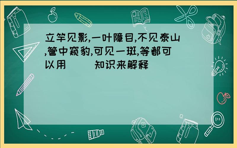 立竿见影,一叶障目,不见泰山,管中窥豹,可见一斑,等都可以用（ ）知识来解释