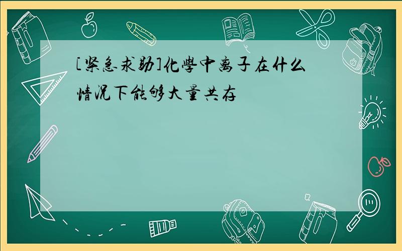 [紧急求助]化学中离子在什么情况下能够大量共存