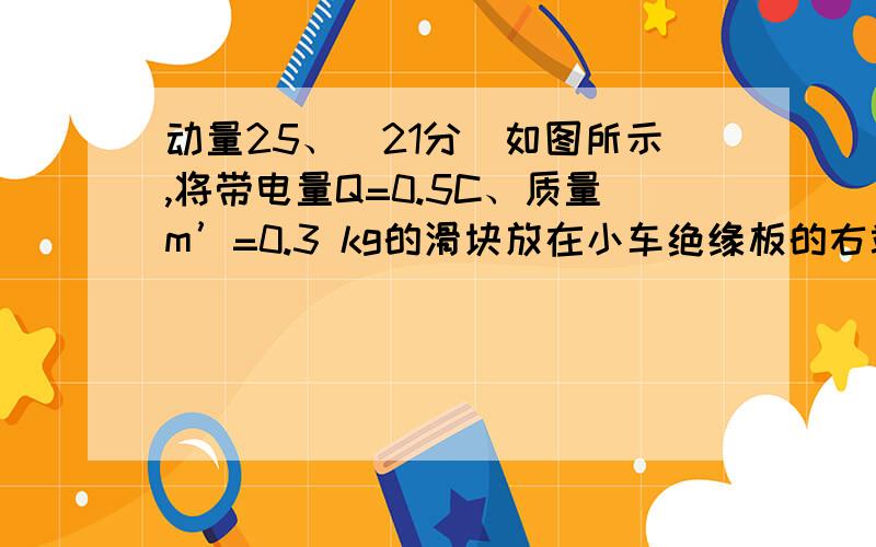 动量25、（21分）如图所示,将带电量Q=0.5C、质量m’=0.3 kg的滑块放在小车绝缘板的右端,