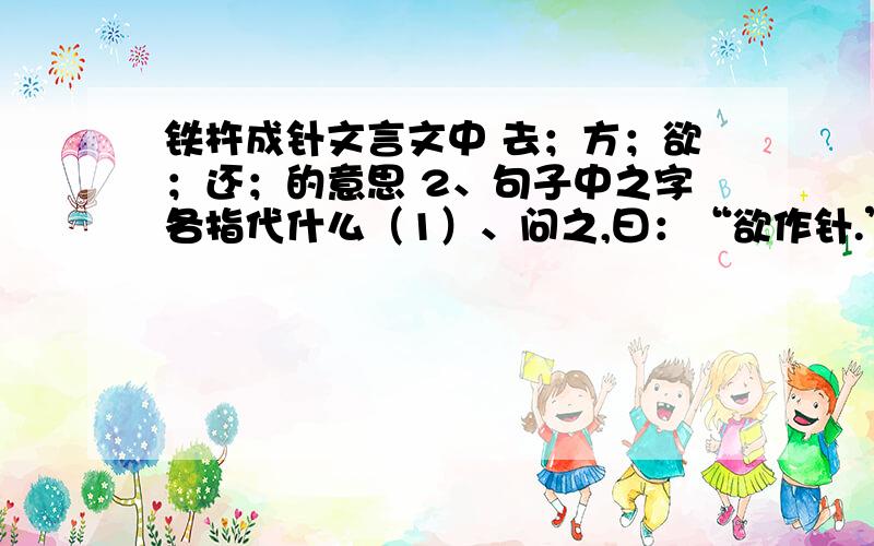 铁杵成针文言文中 去；方；欲；还；的意思 2、句子中之字各指代什么（1）、问之,曰：“欲作针.”（2）学