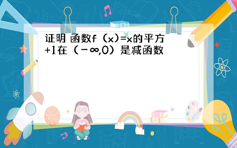 证明 函数f（x)=x的平方+1在（－∞,0）是减函数