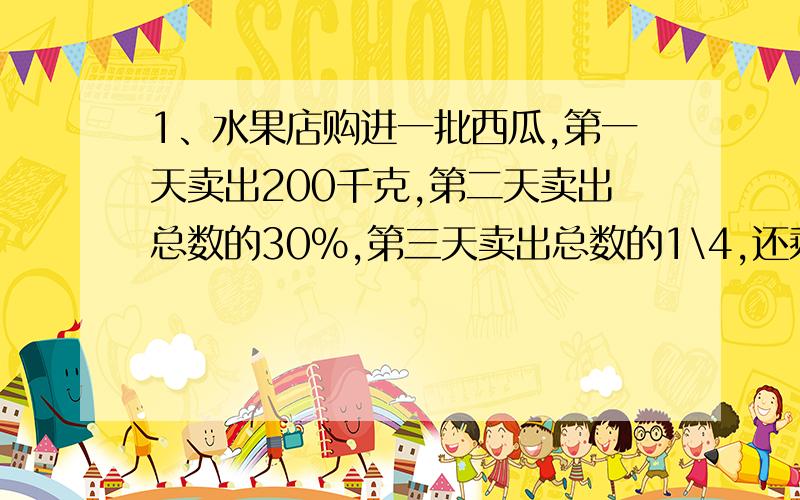 1、水果店购进一批西瓜,第一天卖出200千克,第二天卖出总数的30%,第三天卖出总数的1\4,还剩205千克.这批西瓜共