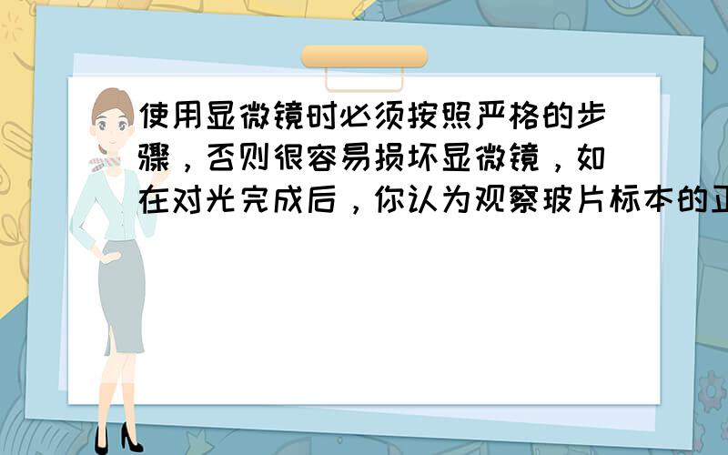 使用显微镜时必须按照严格的步骤，否则很容易损坏显微镜，如在对光完成后，你认为观察玻片标本的正确操作顺序是（　　）