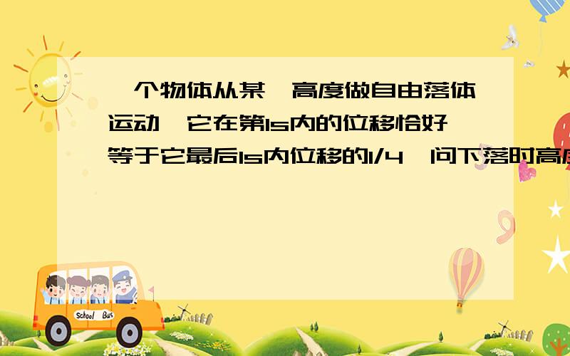 一个物体从某一高度做自由落体运动,它在第1s内的位移恰好等于它最后1s内位移的1/4,问下落时高度是多少?