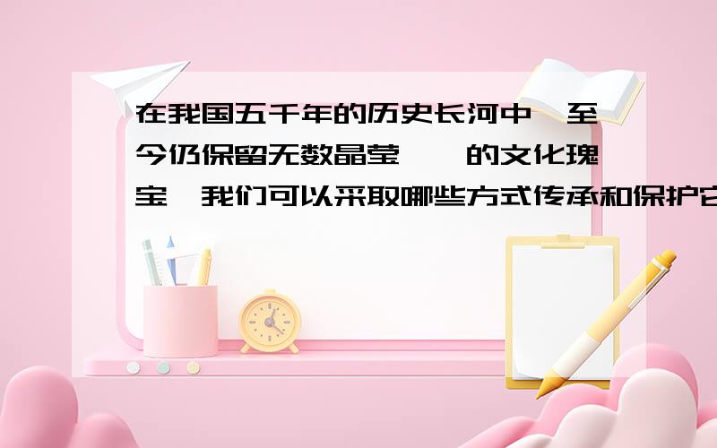 在我国五千年的历史长河中,至今仍保留无数晶莹璀璨的文化瑰宝,我们可以采取哪些方式传承和保护它们?