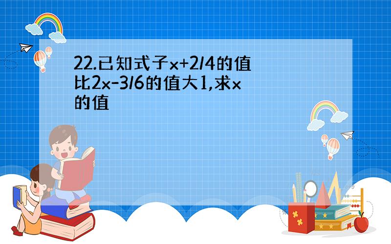 22.已知式子x+2/4的值比2x-3/6的值大1,求x的值