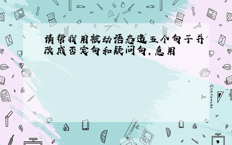 请帮我用被动语态造五个句子并改成否定句和疑问句,急用