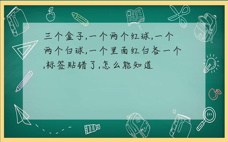 三个盒子,一个两个红球,一个两个白球,一个里面红白各一个,标签贴错了,怎么能知道