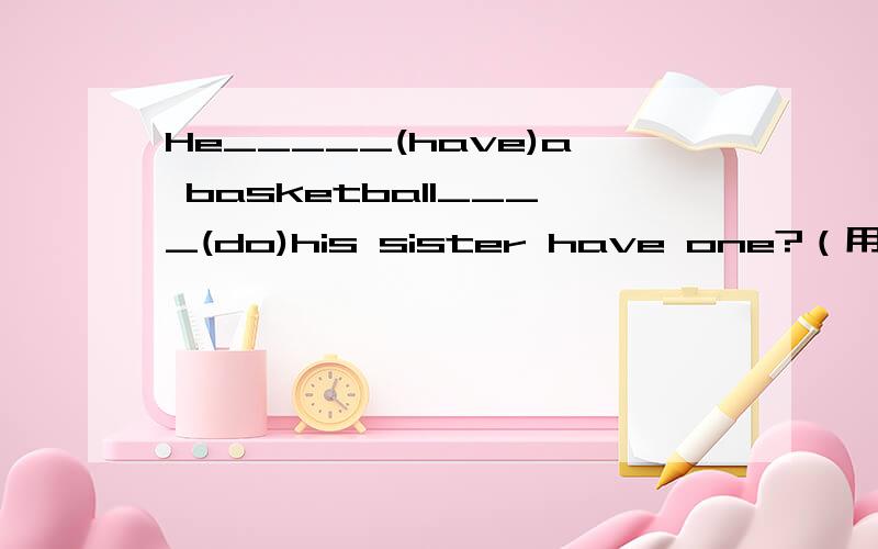 He_____(have)a basketball____(do)his sister have one?（用所给词的适