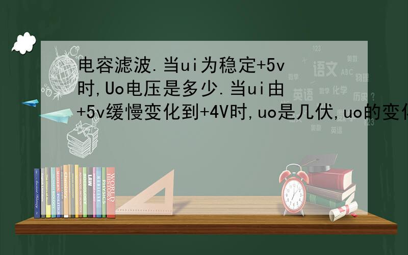 电容滤波.当ui为稳定+5v时,Uo电压是多少.当ui由+5v缓慢变化到+4V时,uo是几伏,uo的变化过程是怎样的