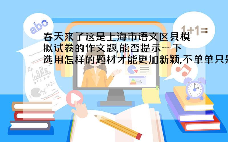 春天来了这是上海市语文区县模拟试卷的作文题,能否提示一下选用怎样的题材才能更加新颖,不单单只是对春天景物的抒情,而是能使