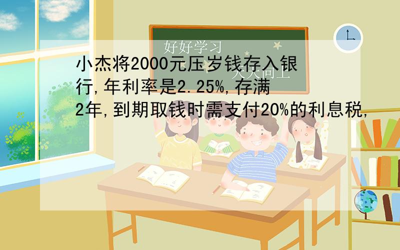 小杰将2000元压岁钱存入银行,年利率是2.25%,存满2年,到期取钱时需支付20%的利息税,