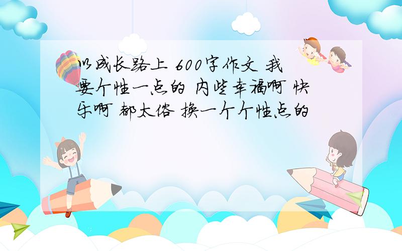 以成长路上 600字作文 我要个性一点的 内些幸福啊 快乐啊 都太俗 换一个个性点的