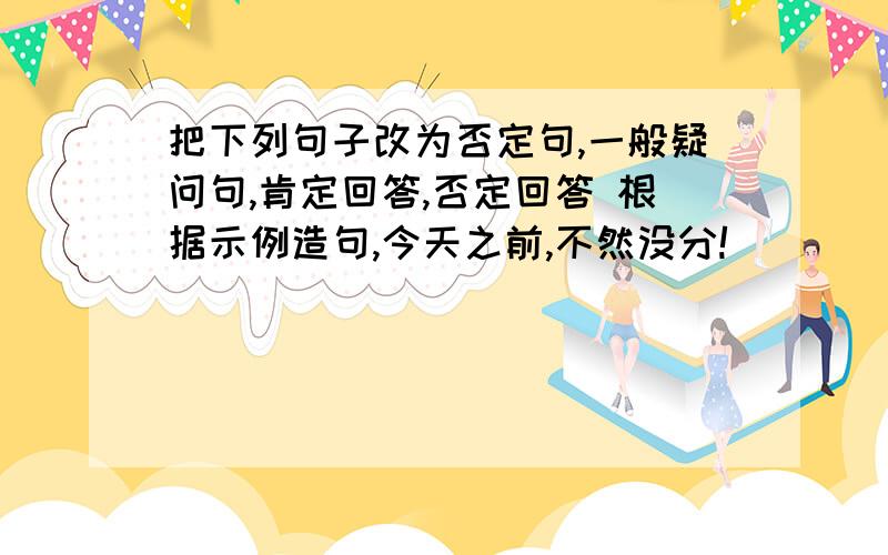 把下列句子改为否定句,一般疑问句,肯定回答,否定回答 根据示例造句,今天之前,不然没分!