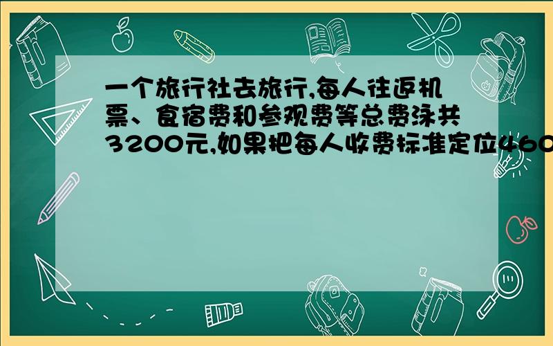 一个旅行社去旅行,每人往返机票、食宿费和参观费等总费泳共3200元,如果把每人收费标准定位4600元,则...