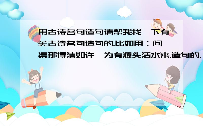 用古诗名句造句请帮我找一下有关古诗名句造句的.比如用：问渠那得清如许,为有源头活水来.造句的.