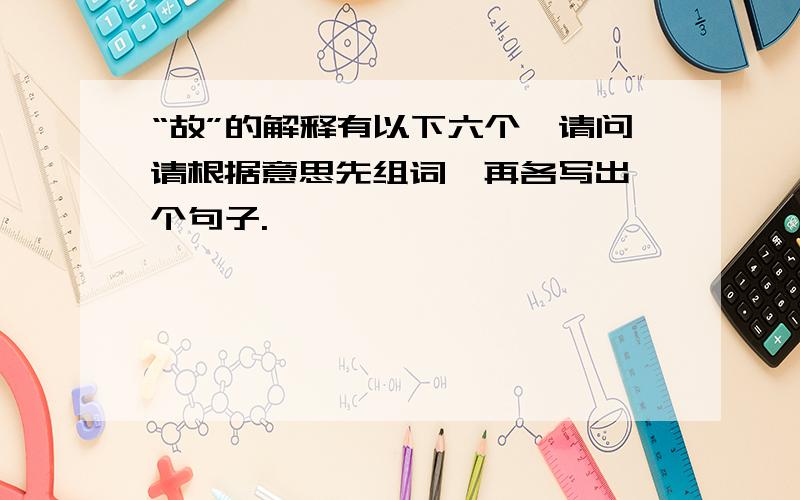 “故”的解释有以下六个,请问请根据意思先组词,再各写出一个句子.