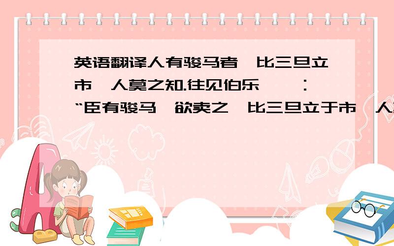 英语翻译人有骏马者,比三旦立市,人莫之知.往见伯乐,曰：“臣有骏马,欲卖之,比三旦立于市,人莫与言,愿子还而视之,臣请献