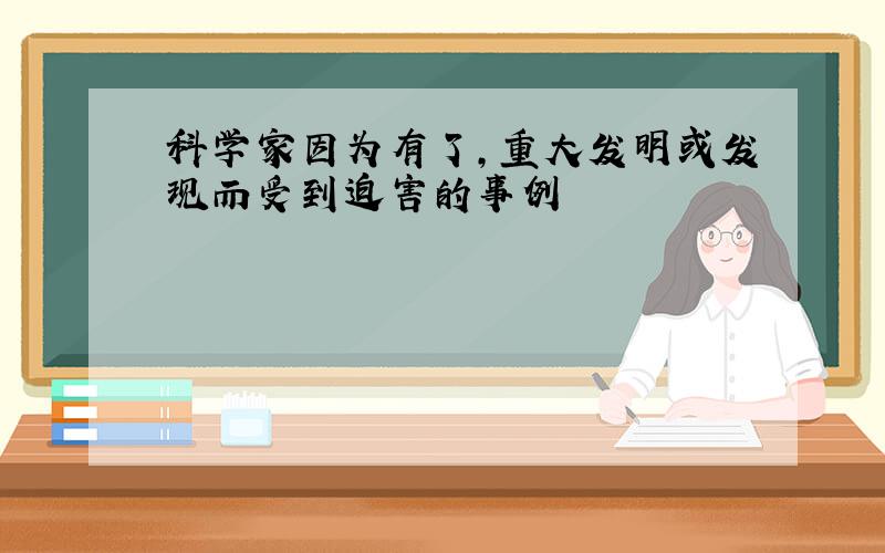 科学家因为有了,重大发明或发现而受到迫害的事例