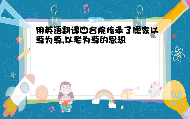 用英语翻译四合院传承了儒家以尊为尊,以老为尊的思想