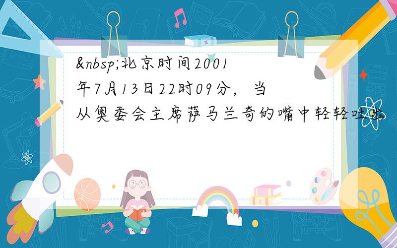  北京时间2001年7月13日22时09分，当从奥委会主席萨马兰奇的嘴中轻轻吐出“BEIJING”这个词时，北