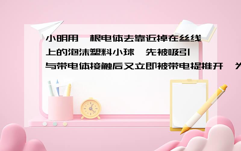 小明用一根电体去靠近掉在丝线上的泡沫塑料小球,先被吸引,与带电体接触后又立即被带电提推开,为什么?