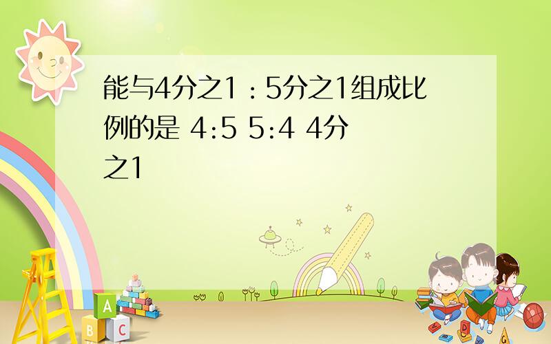 能与4分之1：5分之1组成比例的是 4:5 5:4 4分之1