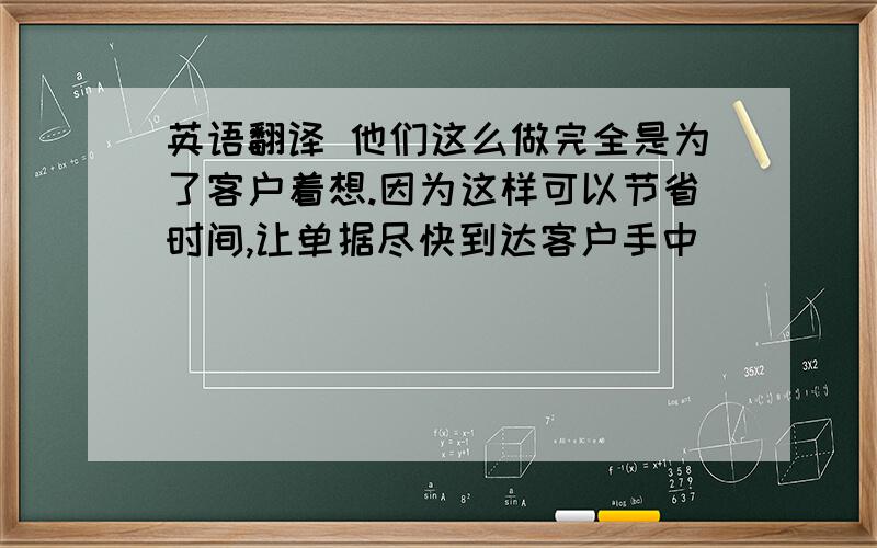 英语翻译 他们这么做完全是为了客户着想.因为这样可以节省时间,让单据尽快到达客户手中