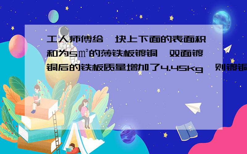 工人师傅给一块上下面的表面积和为5㎡的薄铁板镀铜,双面镀铜后的铁板质量增加了4.45kg,则镀铜厚度为