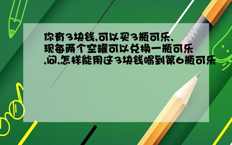 你有3块钱,可以买3瓶可乐,现每两个空罐可以兑换一瓶可乐,问,怎样能用这3块钱喝到第6瓶可乐