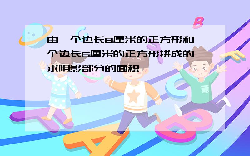 由一个边长8厘米的正方形和一个边长6厘米的正方形拼成的,求阴影部分的面积