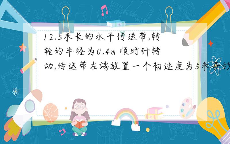 12.5米长的水平传送带,转轮的半径为0.4m 顺时针转动,传送带左端放置一个初速度为5米每秒的3kg的物块,物块与传送