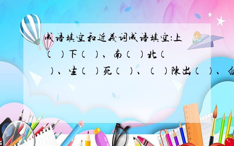 成语填空和近义词成语填空：上（ ）下（ ）、南（ ）北（ ）、生（ ）死（ ）、（ ）陈出（ ）、白（ ）黑（ ）、顺（