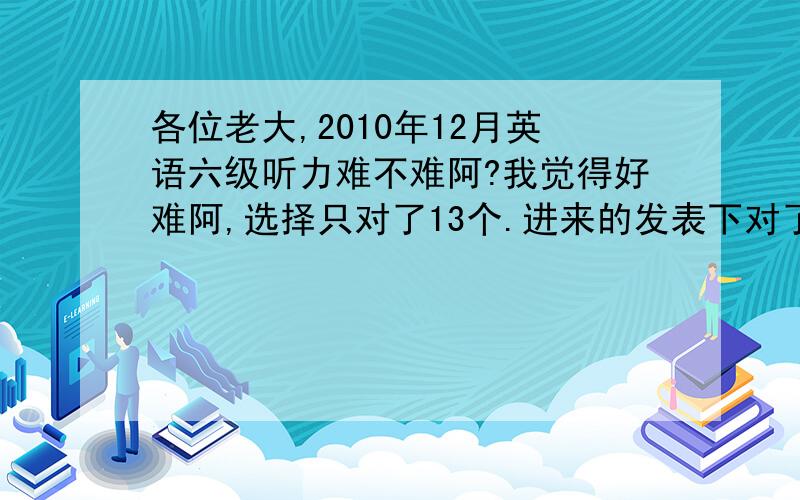 各位老大,2010年12月英语六级听力难不难阿?我觉得好难阿,选择只对了13个.进来的发表下对了几个听力选