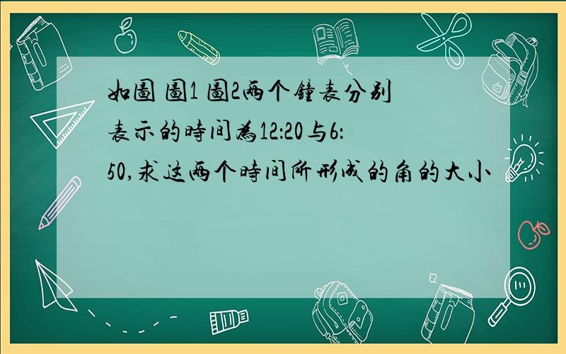 如图 图1 图2两个钟表分别表示的时间为12：20与6：50,求这两个时间所形成的角的大小