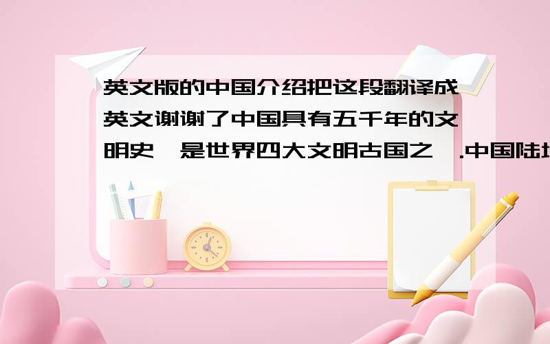 英文版的中国介绍把这段翻译成英文谢谢了中国具有五千年的文明史,是世界四大文明古国之一.中国陆地面积约960万平方公里.