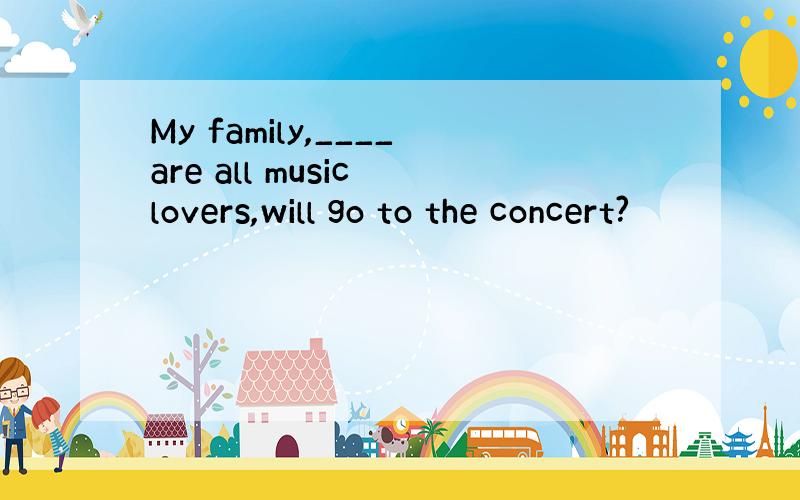 My family,____are all music lovers,will go to the concert?