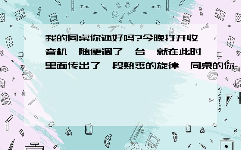 我的同桌你还好吗?今晚打开收音机,随便调了一台,就在此时里面传出了一段熟悉的旋律《同桌的你》一支久违的老歌.于是我坐下来